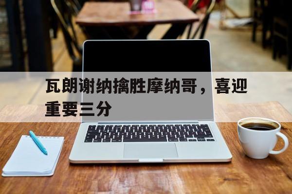 爱游戏官方登录入口-瓦朗谢纳擒胜摩纳哥，喜迎重要三分的简单介绍